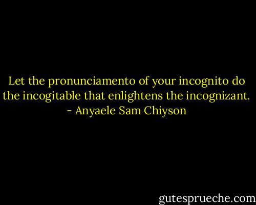 Let the pronunciamento of your incognito do the incogitable that enlightens the incognizant. - Anyaele Sam Chiyson