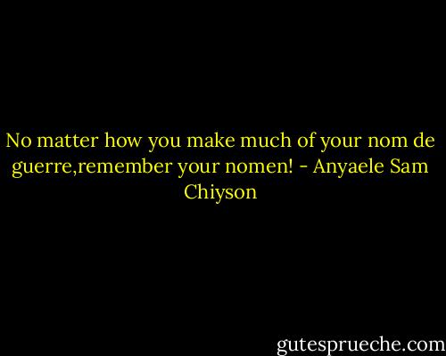 No matter how you make much of your nom de guerre,remember your nomen! - Anyaele Sam Chiyson
