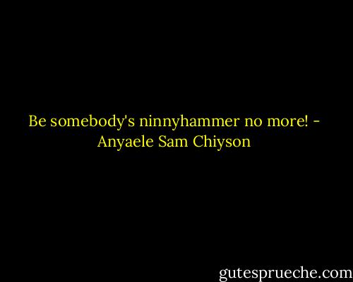 Be somebody's ninnyhammer no more! - Anyaele Sam Chiyson