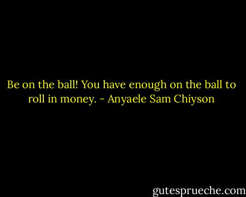 Be on the ball! You have enough on the ball to roll in money. - Anyaele Sam Chiyson