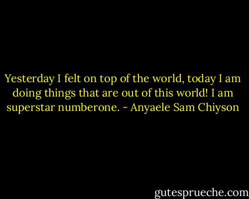 Yesterday I felt on top of the world, today I am doing things that are out of this world! I am superstar numberone. - Anyaele Sam Chiyson