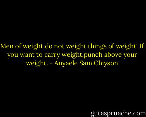 Men of weight do not weight things of weight! If you want to carry weight,punch above your weight. - Anyaele Sam Chiyson