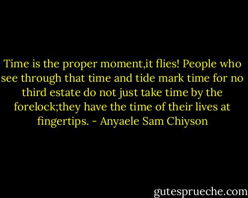 Time is the proper moment,it flies! People who see through that time and tide mark time for no third estate do not just take time by the forelock;they have the time of their lives at fingertips. - Anyaele Sam Chiyson