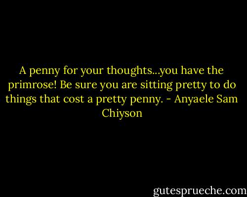 A penny for your thoughts...you have the primrose! Be sure you are sitting pretty to do things that cost a pretty penny. - Anyaele Sam Chiyson