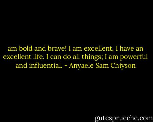 am bold and brave! I am excellent, I have an excellent life. I can do all things; I am powerful and influential. - Anyaele Sam Chiyson