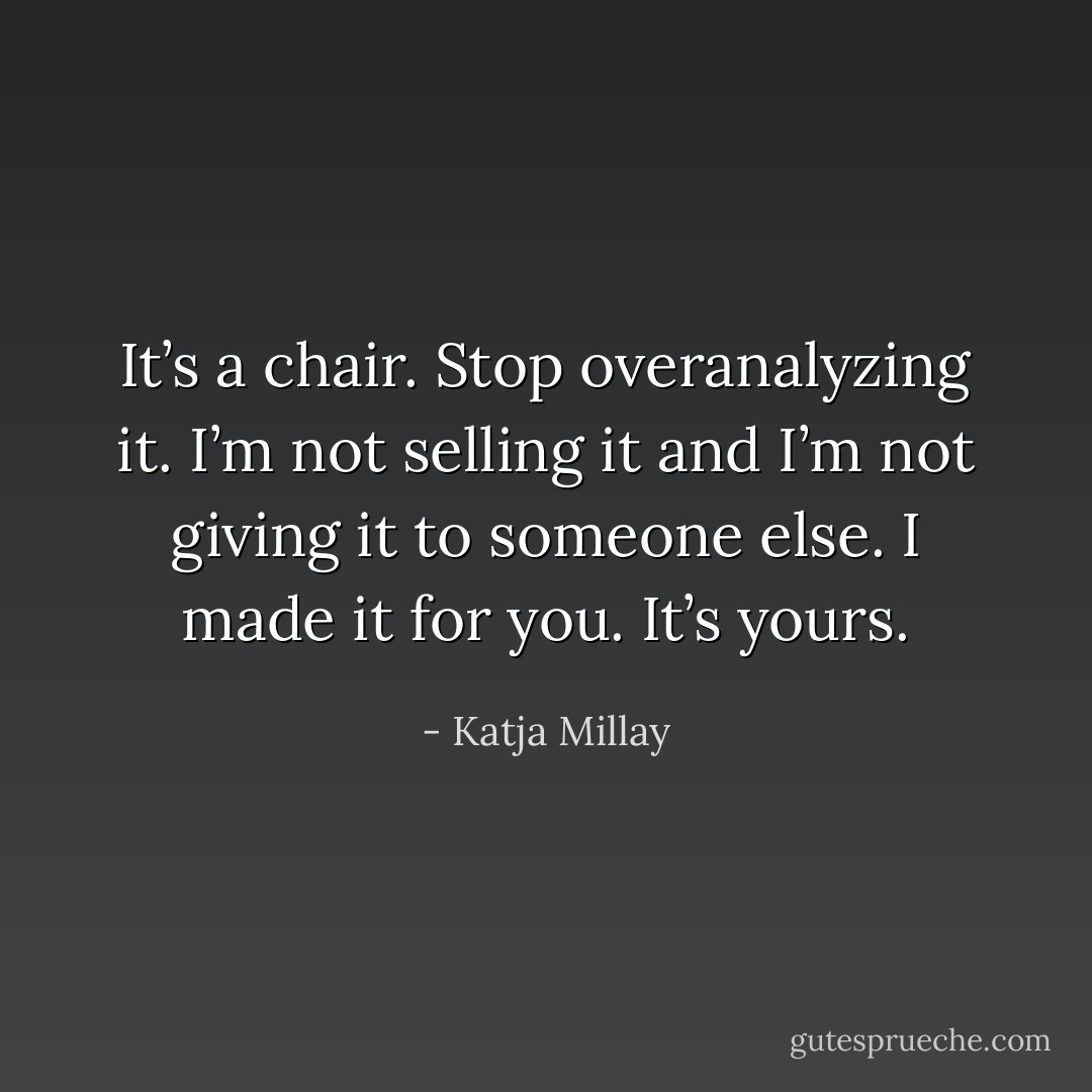 It’s a chair. Stop overanalyzing it. I’m not selling it and I’m not giving it to someone else. I made it for you. It’s yours. - Katja Millay