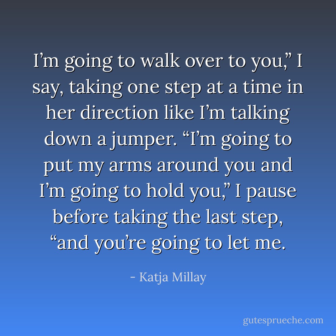 I’m going to walk over to you,” I say, taking one step at a time in her direction like I’m talking down a jumper. “I’m going to put my arms around you and I’m going to hold you,” I pause before taking the last step, “and you’re going to let me. - Katja Millay