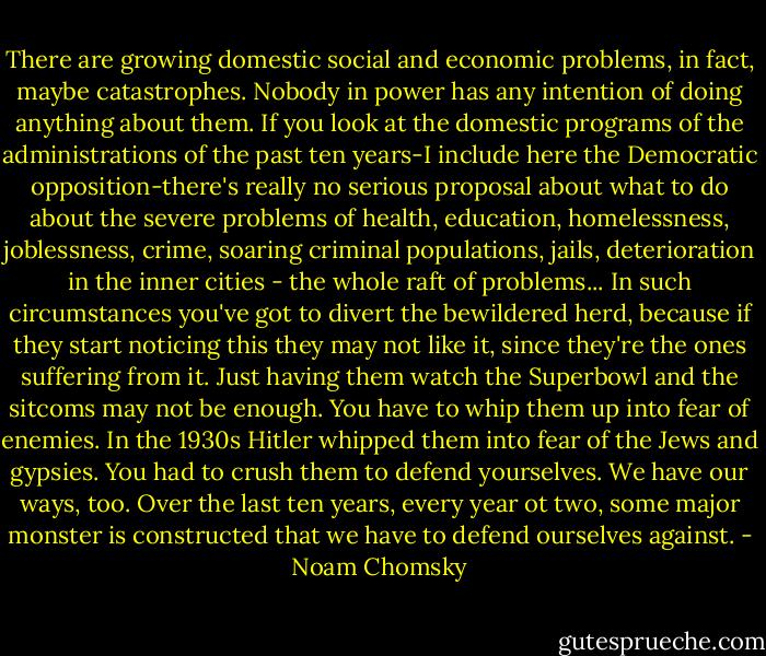 There are growing domestic social and economic problems, in fact, maybe catastrophes. Nobody in power has any intention of doing anything about them. If you look at the domestic programs of the administrations of the past ten years-I include here the Democratic opposition-there's really no serious proposal about what to do about the severe problems of health, education, homelessness, joblessness, crime, soaring criminal populations, jails, deterioration in the inner cities - the whole raft of problems... In such circumstances you've got to divert the bewildered herd, because if they start noticing this they may not like it, since they're the ones suffering from it. Just having them watch the Superbowl and the sitcoms may not be enough. You have to whip them up into fear of enemies. In the 1930s Hitler whipped them into fear of the Jews and gypsies. You had to crush them to defend yourselves. We have our ways, too. Over the last ten years, every year ot two, some major monster is constructed that we have to defend ourselves against. - Noam Chomsky