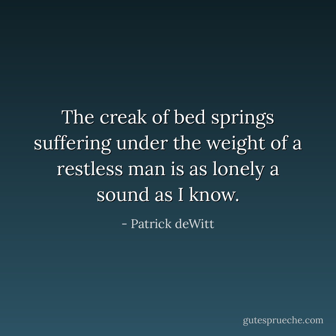 The creak of bed springs suffering under the weight of a restless man is as lonely a sound as I know. - Patrick deWitt