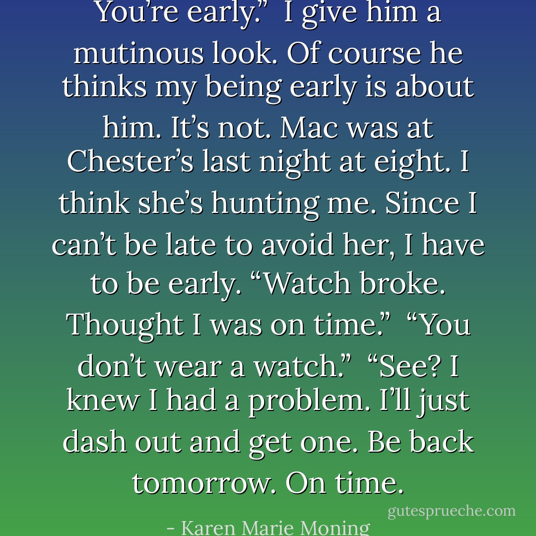 You’re early.” <br />I give him a mutinous look. Of course he thinks my being early is about him. It’s not. Mac was at Chester’s last night at eight. I think she’s hunting me. Since I can’t be late to avoid her, I have to be early. “Watch broke. Thought I was on time.” <br />“You don’t wear a watch.” <br />“See? I knew I had a problem. I’ll just dash out and get one. Be back tomorrow. On time. - Karen Marie Moning