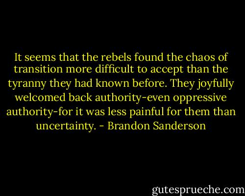 It seems that the rebels found the chaos of transition more difficult to accept than the tyranny they had known before. They joyfully welcomed back authority-even oppressive authority-for it was less painful for them than uncertainty. - Brandon Sanderson