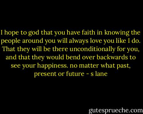 I hope to god that you have faith in knowing the people around you will always love you like I do. That they will be there unconditionally for you, and that they would bend over backwards to see your happiness. no matter what past, present or future - s lane