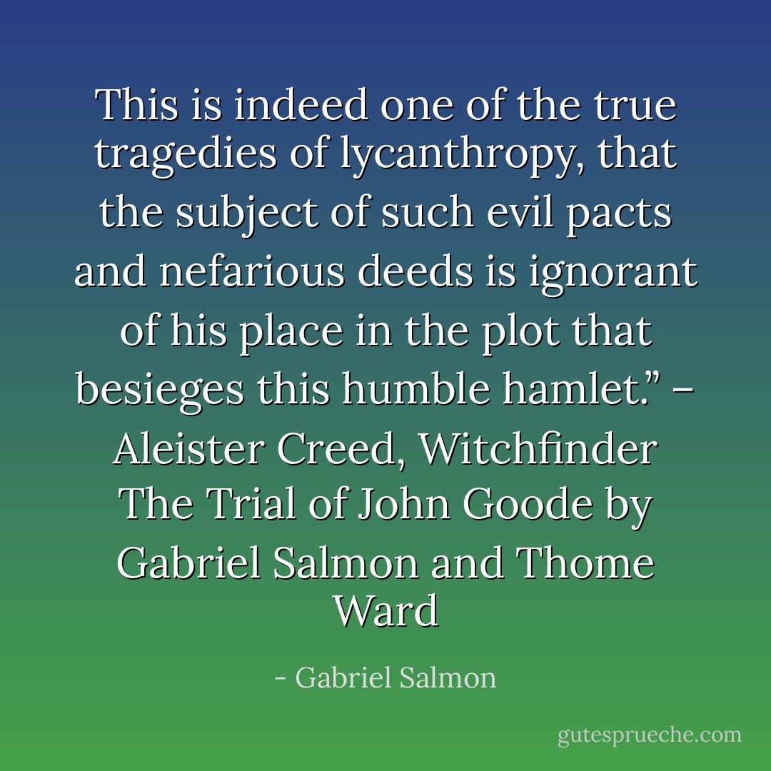 This is indeed one of the true tragedies of lycanthropy, that the subject of such evil pacts and nefarious deeds is ignorant of his place in the plot that besieges this humble hamlet.”<br />– Aleister Creed, Witchfinder<br />The Trial of John Goode by Gabriel Salmon and Thome Ward - Gabriel Salmon