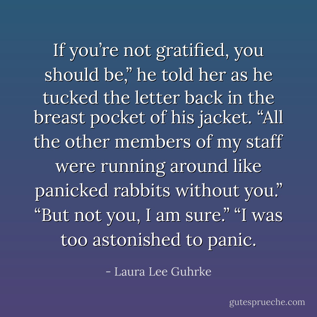If you’re not gratified, you should be,” he told her as he tucked the letter back in the breast pocket of his jacket. “All the other members of my staff were running around like panicked rabbits without you.”<br />“But not you, I am sure.”<br />“I was too astonished to panic. - Laura Lee Guhrke