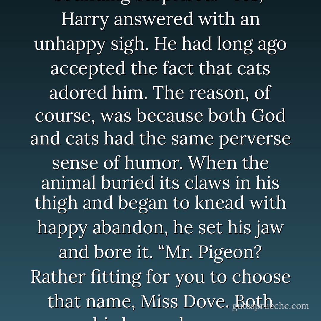 He likes you,” Miss Dove said, sounding surprised.<br />“Yes,” Harry answered with an unhappy sigh. He had long ago accepted the fact that cats adored him. The reason, of course, was because both God and cats had the same perverse sense of humor. When the animal buried its claws in his thigh and began to knead with happy abandon, he set his jaw and bore it. “Mr. Pigeon? Rather fitting for you to choose that name, Miss Dove. Both birds, you know. - Laura Lee Guhrke