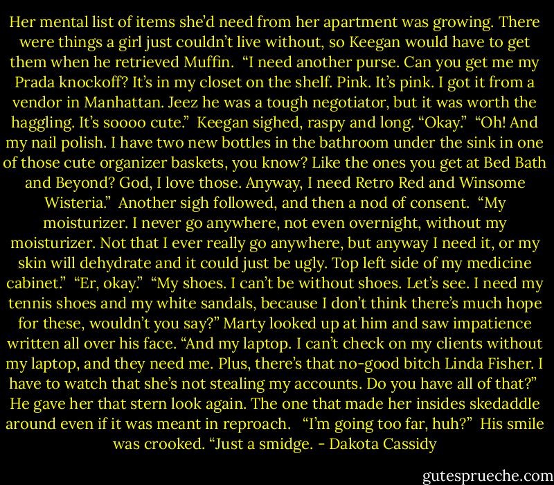 Her mental list of items she’d need from her apartment was growing. There were things a girl just couldn’t live without, so Keegan would have to get them when he retrieved Muffin. <br />“I need another purse. Can you get me my Prada knockoff? It’s in my closet on the shelf. Pink. It’s pink. I got it from a vendor in Manhattan. Jeez he was a tough negotiator, but it was worth the haggling. It’s soooo cute.”<br /><br />Keegan sighed, raspy and long. “Okay.”<br /><br />“Oh! And my nail polish. I have two new bottles in the bathroom under the sink in one of those cute organizer baskets, you know? Like the ones you get at Bed Bath and Beyond? God, I love those. Anyway, I need Retro Red and Winsome Wisteria.”<br /><br />Another sigh followed, and then a nod of consent.<br /><br />“My moisturizer. I never go anywhere, not even overnight, without my moisturizer. Not that I ever really go anywhere, but anyway I need it, or my skin will dehydrate and it could just be ugly. Top left side of my medicine cabinet.”<br /><br />“Er, okay.”<br /><br />“My shoes. I can’t be without shoes. Let’s see. I need my tennis shoes and my white sandals, because I don’t think there’s much hope for these, wouldn’t you say?” Marty looked up at him and saw impatience written all over his face. “And my laptop. I can’t check on my clients without my laptop, and they need me. Plus, there’s that no-good bitch Linda Fisher. I have to watch that she’s not stealing my accounts. Do you have all of that?”<br /><br />He gave her that stern look again. The one that made her insides skedaddle around even if it was meant in reproach. <br /><br />“I’m going too far, huh?”<br /><br />His smile was crooked. “Just a smidge. - Dakota Cassidy