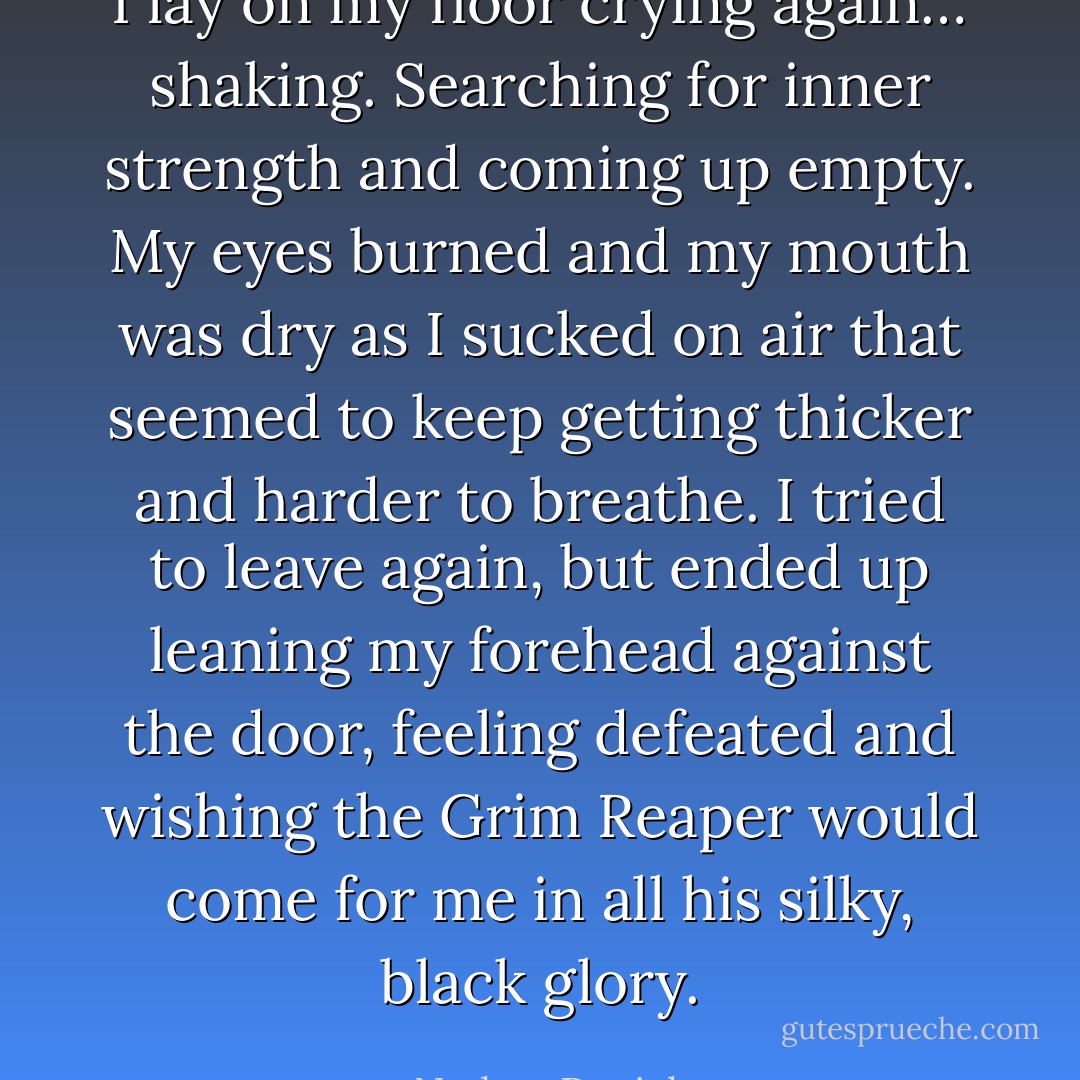 I lay on my floor crying again… shaking. Searching for inner strength and coming up empty. My eyes burned and my mouth was dry as I sucked on air that seemed to keep getting thicker and harder to breathe. I tried to leave again, but ended up leaning my forehead against the door, feeling defeated and wishing the Grim Reaper would come for me in all his silky, black glory. - Nathan Daniels