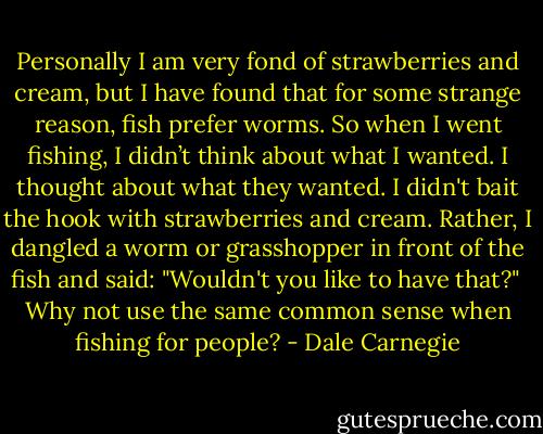 Personally I am very fond of strawberries and cream, but I have found that for some strange reason, fish prefer worms. So when I went fishing, I didn’t think about what I wanted. I thought about what they wanted. I didn't bait the hook with strawberries and cream. Rather, I dangled a worm or grasshopper in front of the fish and said: "Wouldn't you like to have that?"<br /><br />Why not use the same common sense when fishing for people? - Dale Carnegie