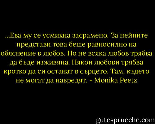 ...Ева му се усмихна засрамено. За нейните представи това беше равносилно на обяснение в любов. Но не всяка любов трябва да бъде изживяна. Някои любови трябва кротко да си останат в сърцето. Там, където не могат да навредят. - Monika Peetz