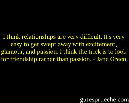 I think relationships are very difficult. It's very easy to get swept away with excitement, glamour, and passion. I think the trick is to look for friendship rather than passion. - Jane Green