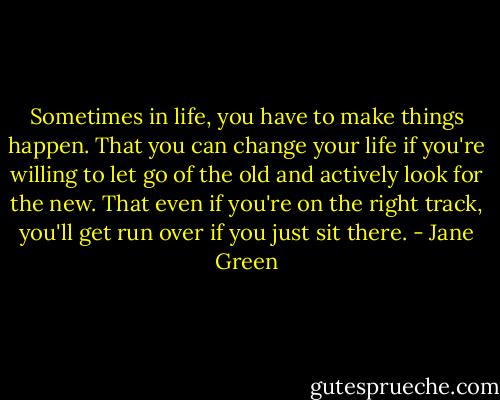 Sometimes in life, you have to make things happen. That you can change your life if you're willing to let go of the old and actively look for the new. That even if you're on the right track, you'll get run over if you just sit there. - Jane Green
