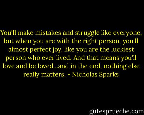 You'll make mistakes and struggle like everyone, but when you are with the right person, you'll almost perfect joy, like you are the luckiest person who ever lived. And that means you'll love and be loved...and in the end, nothing else really matters. - Nicholas Sparks