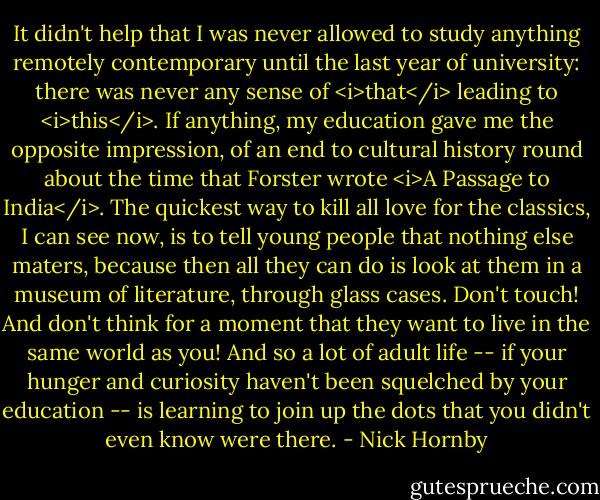 It didn't help that I was never allowed to study anything remotely contemporary until the last year of university: there was never any sense of <i>that</i> leading to <i>this</i>. If anything, my education gave me the opposite impression, of an end to cultural history round about the time that Forster wrote <i>A Passage to India</i>. The quickest way to kill all love for the classics, I can see now, is to tell young people that nothing else maters, because then all they can do is look at them in a museum of literature, through glass cases. Don't touch! And don't think for a moment that they want to live in the same world as you! And so a lot of adult life -- if your hunger and curiosity haven't been squelched by your education -- is learning to join up the dots that you didn't even know were there. - Nick Hornby