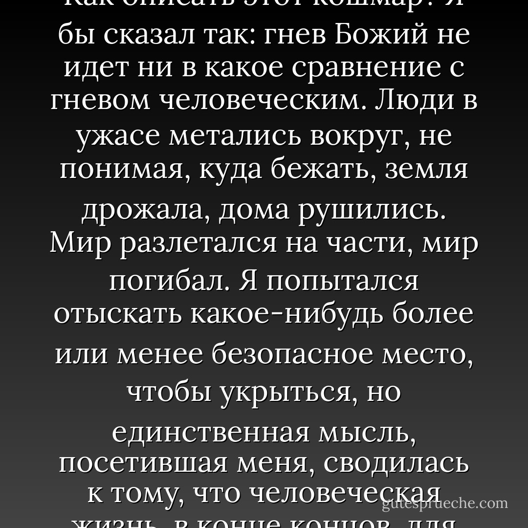 Мы как раз вышли на улицу, когда упали первые бомбы. Как описать этот кошмар? Я бы сказал так: гнев Божий не идет ни в какое сравнение с гневом человеческим. Люди в ужасе метались вокруг, не понимая, куда бежать, земля дрожала, дома рушились. Мир разлетался на части, мир погибал. Я попытался отыскать какое-нибудь более или менее безопасное место, чтобы укрыться, но единственная мысль, посетившая меня, сводилась к тому, что человеческая жизнь, в конце концов, для нас же самих очень мало что значит. - Félix J. Palma