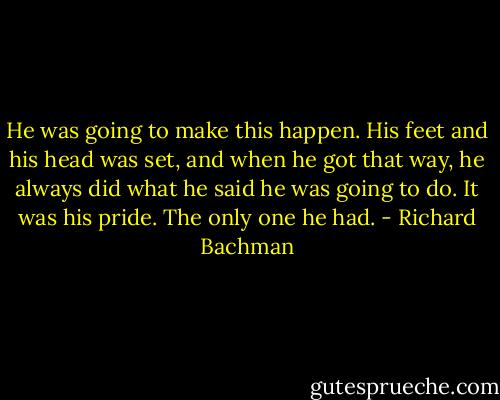 He was going to make this happen. His feet and his head was set, and when he got that way, he always did what he said he was going to do. It was his pride. The only one he had. - Richard Bachman
