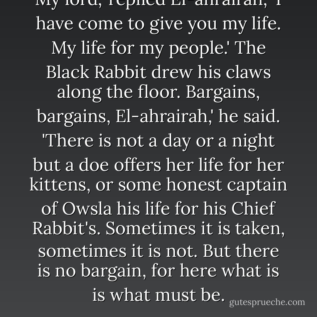 My lord,' replied El-ahrairah, 'I have come to give you my life. My life for my people.'<br />The Black Rabbit drew his claws along the floor.<br />Bargains, bargains, El-ahrairah,' he said. 'There is not a day or a night but a doe offers her life for her kittens, or some honest captain of Owsla his life for his Chief Rabbit's. Sometimes it is taken, sometimes it is not. But there is no bargain, for here what is is what must be. - Richard  Adams