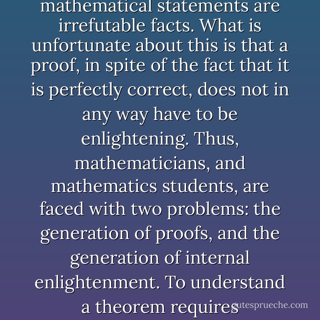 It is an unfortunate fact that proofs can be very misleading. Proofs exist to establish once and for all, according to very high standards, that certain mathematical statements are irrefutable facts. What is unfortunate about this is that a proof, in spite of the fact that it is perfectly correct, does not in any way have to be enlightening. Thus, mathematicians, and mathematics students, are faced with two problems: the generation of proofs, and the generation of internal enlightenment. To understand a theorem requires enlightenment. If one has enlightenment, one knows in one's soul why a particular theorem must be true. - Herbert S. Gaskill