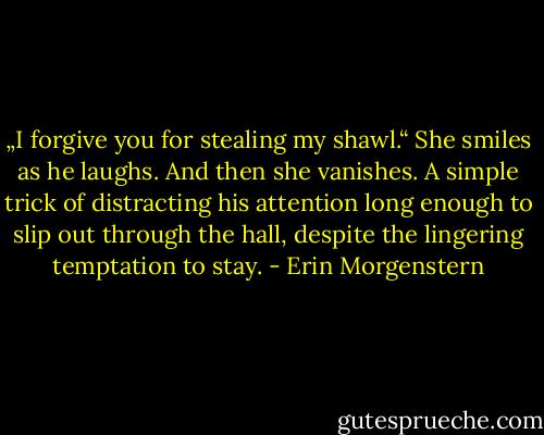 „I forgive you for stealing my shawl.“<br />She smiles as he laughs.<br />And then she vanishes. A simple trick of distracting his attention long enough to slip out through the hall, despite the lingering temptation to stay. - Erin Morgenstern