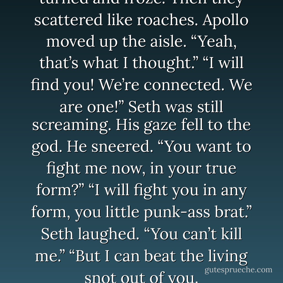The Guards in front of the dais turned and froze. Then they scattered like roaches.<br />Apollo moved up the aisle. “Yeah, that’s what I thought.”<br />“I will find you! We’re connected. We are one!” Seth was still screaming.<br />His gaze fell to the god. He sneered. “You want to fight me now, in your<br />true form?”<br />“I will fight you in any form, you little punk-ass brat.”<br />Seth laughed. “You can’t kill me.”<br />“But I can beat the living snot out of you. - Jennifer L. Armentrout