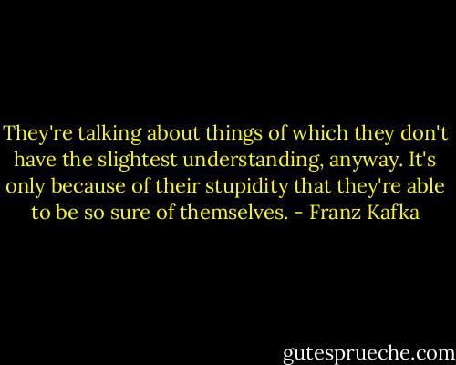They're talking about things of which they don't have the slightest understanding, anyway. It's only because of their stupidity that they're able to be so sure of themselves. - Franz Kafka