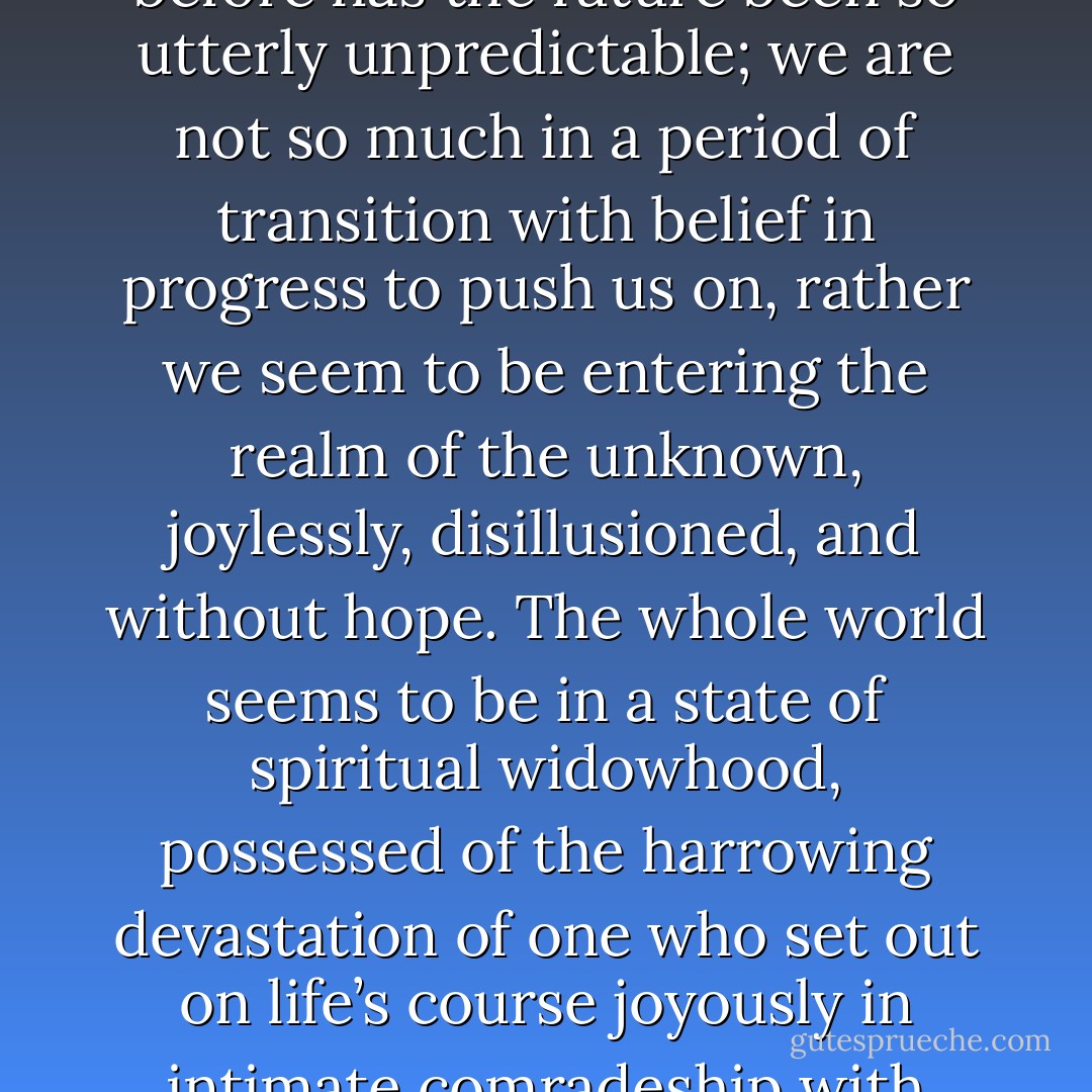 We are living in perilous times when the hearts and souls of men are sorely tried. Never before has the future been so utterly unpredictable; we are not so much in a period of transition with belief in progress to push us on, rather we seem to be entering the realm of the unknown, joylessly, disillusioned, and without hope. The whole world seems to be in a state of spiritual widowhood, possessed of the harrowing devastation of one who set out on life’s course joyously in intimate comradeship with another, and then is bereft of that companion forever. - Fulton J. Sheen