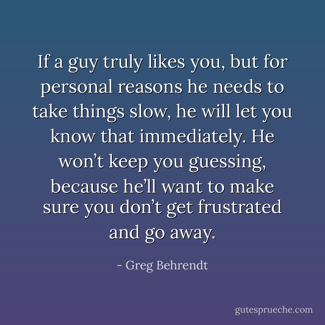 If a guy truly likes you, but for personal reasons he needs to take things slow, he will let you know that immediately. He won’t keep you guessing,<br />because he’ll want to make sure you don’t get frustrated and go away. - Greg Behrendt