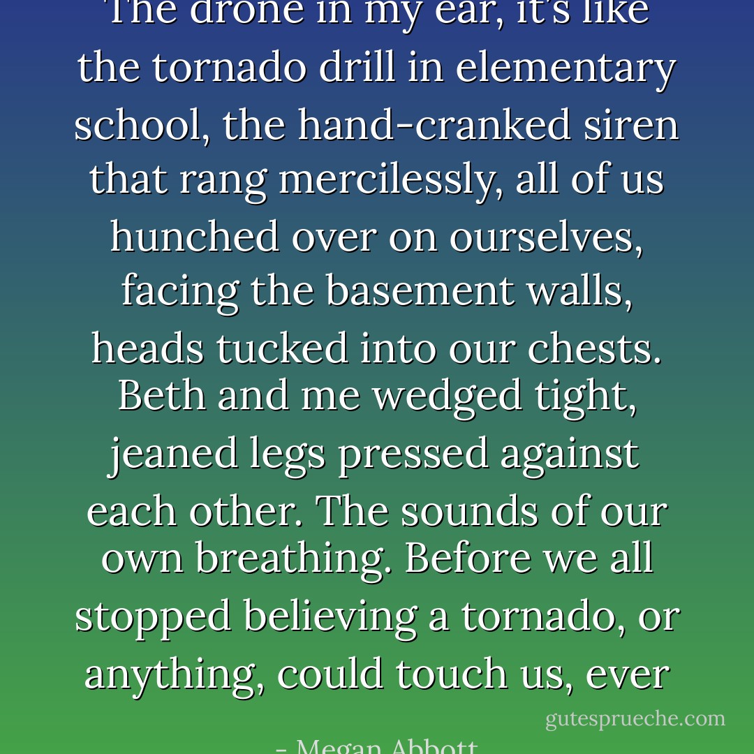The drone in my ear, it’s like the tornado drill in elementary school, the hand-cranked siren that rang mercilessly, all of us hunched over on ourselves, facing the basement walls, heads tucked into our chests. Beth and me wedged tight, jeaned legs pressed against each other. The sounds of our own breathing. Before we all stopped believing a tornado, or anything, could touch us, ever - Megan Abbott