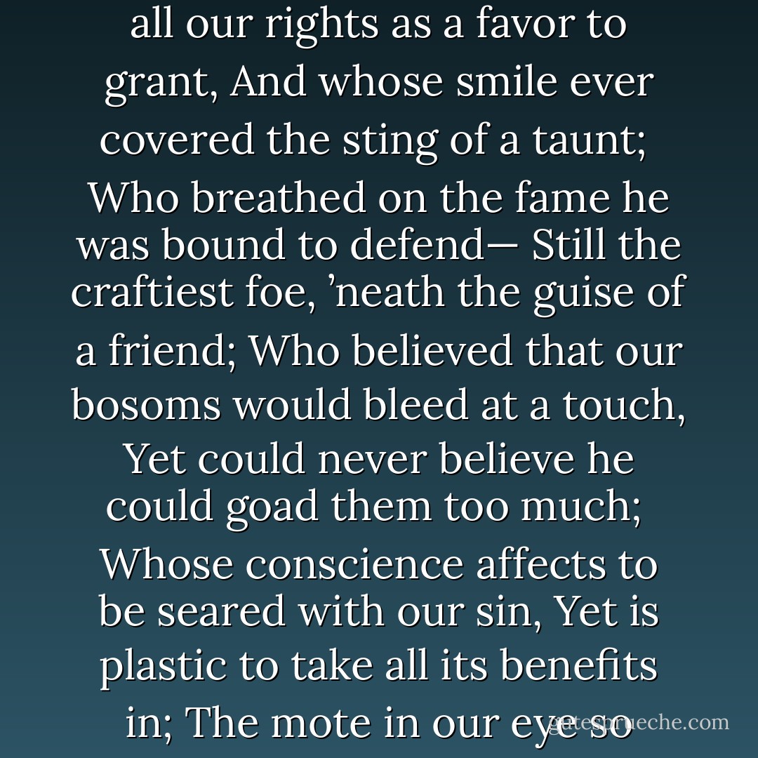 Farewell, we must part; we have turned from the land<br />Of our cold-hearted brother, with tyrannous hand,<br />Who assumed all our rights as a favor to grant,<br />And whose smile ever covered the sting of a taunt;<br /><br />Who breathed on the fame he was bound to defend—<br />Still the craftiest foe, ’neath the guise of a friend;<br />Who believed that our bosoms would bleed at a touch,<br />Yet could never believe he could goad them too much;<br /><br />Whose conscience affects to be seared with our sin,<br />Yet is plastic to take all its benefits in;<br />The mote in our eye so enormous has grown,<br />That he never perceives there’s a beam in his own. - Frank Moore