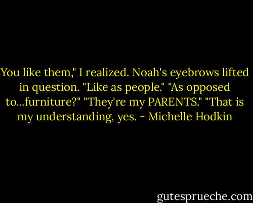 You like them," I realized.<br />Noah's eyebrows lifted in question.<br />"Like as people."<br />"As opposed to...furniture?"<br />"They're my PARENTS."<br />"That is my understanding, yes. - Michelle Hodkin