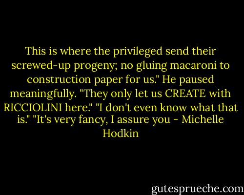 This is where the privileged send their screwed-up progeny; no gluing macaroni to construction paper for us." He paused meaningfully. "They only let us CREATE with RICCIOLINI here."<br />"I don't even know what that is."<br />"It's very fancy, I assure you - Michelle Hodkin