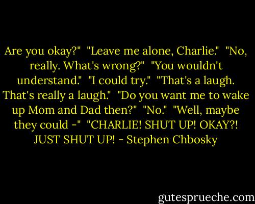 Are you okay?"<br /><br />"Leave me alone, Charlie."<br /><br />"No, really. What's wrong?"<br /><br />"You wouldn't understand."<br /><br />"I could try."<br /><br />"That's a laugh. That's really a laugh."<br /><br />"Do you want me to wake up Mom and Dad then?"<br /><br />"No."<br /><br />"Well, maybe they could -"<br /><br />"CHARLIE! SHUT UP! OKAY?! JUST SHUT UP! - Stephen Chbosky