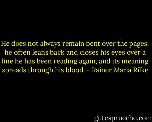 He does not always remain bent over the<br />pages; he often leans back and closes<br />his eyes over a line he has been reading<br />again, and its meaning spreads through<br />his blood. - Rainer Maria Rilke