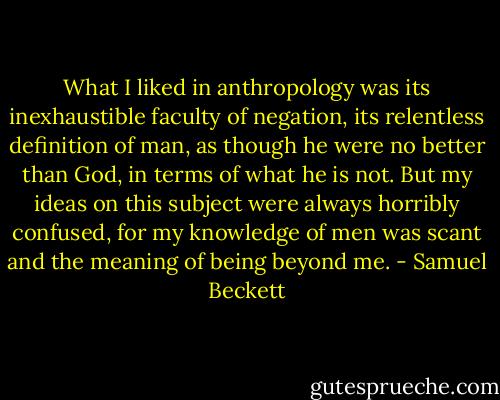 What I liked in anthropology was its inexhaustible faculty of negation, its relentless definition of man, as though he were no better than God, in terms of what he is not. But my ideas on this subject were always horribly confused, for my knowledge of men was scant and the meaning of being beyond me. - Samuel Beckett