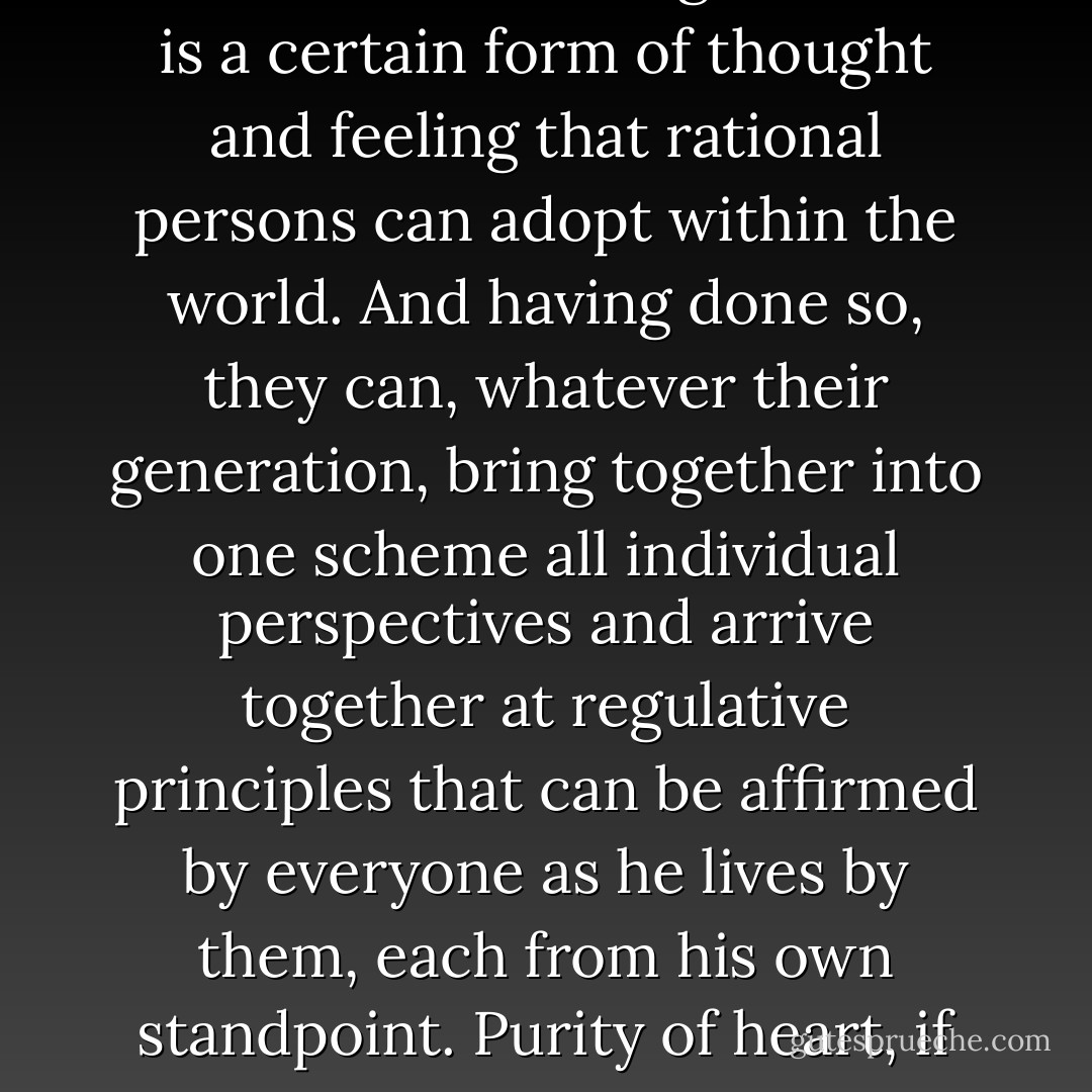 The perspective of eternity is not a perspective from a certain place beyond the world, nor the point of view of a transcendent being; rather it is a certain form of thought and feeling that rational persons can adopt within the world. And having done so, they can, whatever their generation, bring together into one scheme all individual perspectives and arrive together at regulative principles that can be affirmed by everyone as he lives by them, each from his own standpoint. Purity of heart, if one could attain it, would be to see clearly and to act with grace and self-command from this point of view. - John Rawls