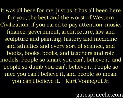 It was all here for me, just as it has all been here for you, the best and the worst of Western Civilization, if you cared to pay attention: music, finance, government, architecture, law and sculpture and painting, history and medicine and athletics and every sort of science, and books, books, books, and teachers and role models.<br />People so smart you can’t believe it, and people so dumb you can’t believe it. People so nice you can’t believe it, and people so mean you can’t believe it. - Kurt Vonnegut Jr.