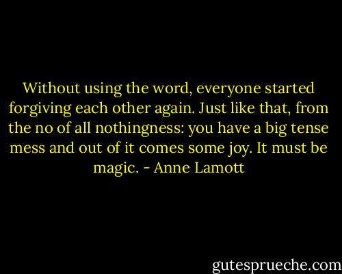 Without using the word, everyone started forgiving each other again. Just like that, from the no of all nothingness: you have a big tense mess and out of it comes some joy. It must be magic. - Anne Lamott