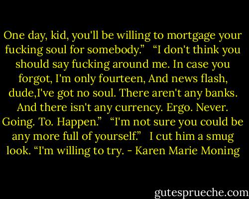 One day, kid, you'll be willing to mortgage your fucking soul for somebody.” <br /><br />“I don't think you should say fucking around me. In case you forgot, I'm only fourteen, And news flash, dude,I've got no soul. There aren't any banks. And there isn't any currency. Ergo. Never. Going. To. Happen.” <br /><br />“I'm not sure you could be any more full of yourself.” <br /><br />I cut him a smug look. “I'm willing to try. - Karen Marie Moning