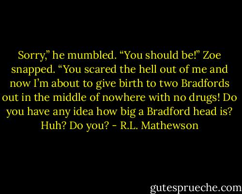 Sorry,” he mumbled.<br />“You should be!” Zoe snapped. “You scared the hell out of me and now I’m about to give birth to two Bradfords out in the middle of nowhere with no drugs! Do you have any idea how big a Bradford head is? Huh? Do you? - R.L. Mathewson