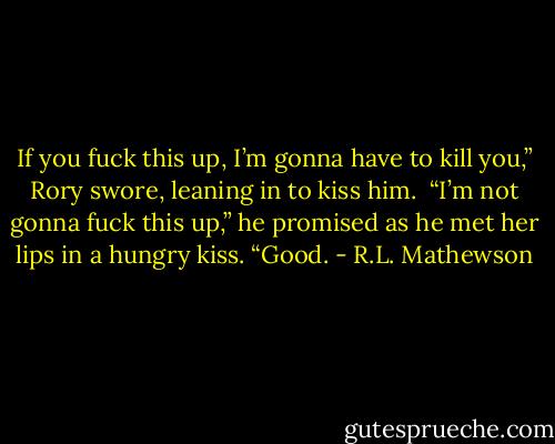 If you fuck this up, I’m gonna have to kill you,” Rory swore, leaning in to kiss him. <br />“I’m not gonna fuck this up,” he promised as he met her lips in a hungry kiss.<br />“Good. - R.L. Mathewson