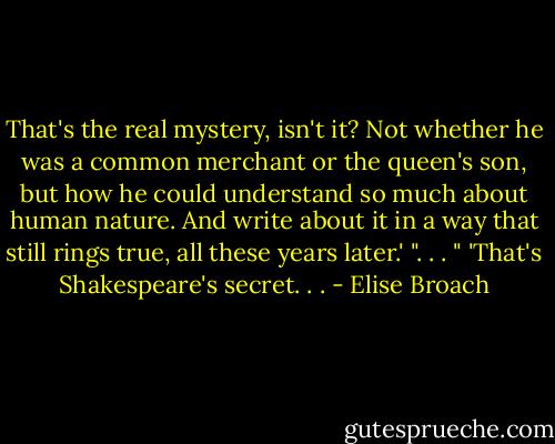 That's the real mystery, isn't it? Not whether he was a common merchant or the queen's son, but how he could understand so much about human nature. And write about it in a way that still rings true, all these years later.' ". . . " 'That's Shakespeare's secret. . . - Elise Broach